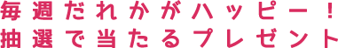 毎週だれかがハッピー！　抽選で当たるプレゼント